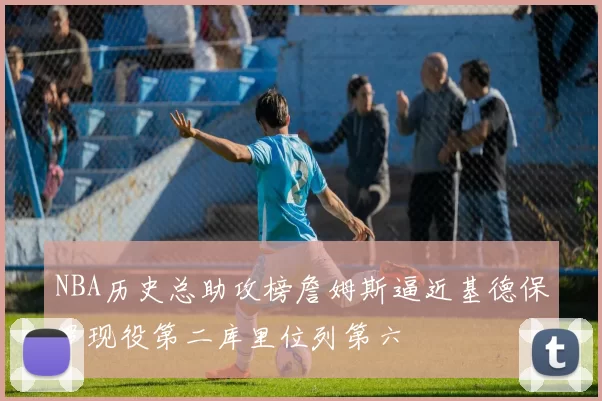 NBA历史总助攻榜詹姆斯逼近基德保罗现役第二库里位列第六