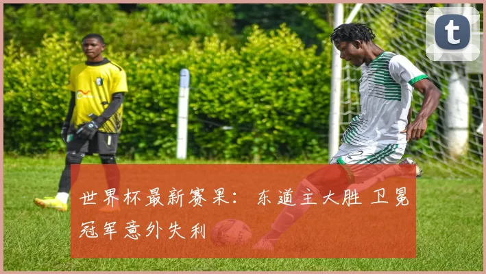 世界杯最新赛果:东道主大胜 卫冕冠军意外失利