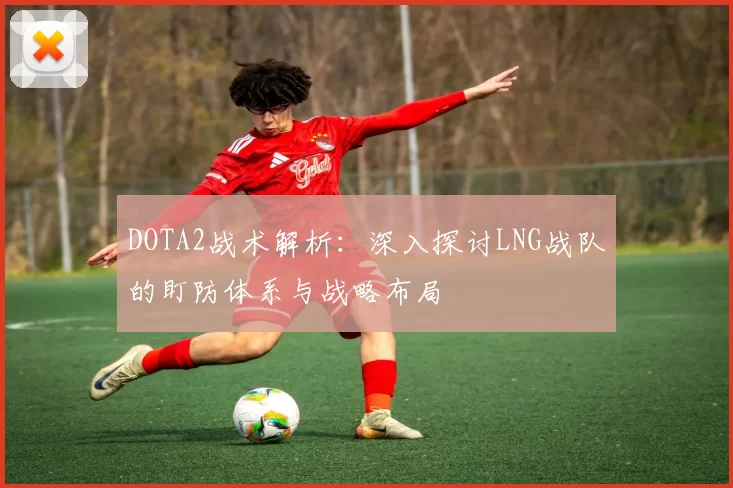 DOTA2战术解析：深入探讨LNG战队的盯防体系与战略布局