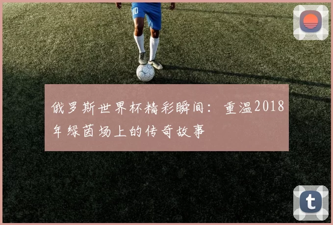 俄罗斯世界杯精彩瞬间:重温2018年绿茵场上的传奇故事