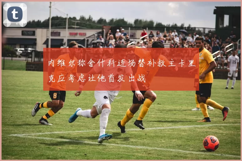 内维尔称舍什科连场替补救主卡里克应考虑让他首发出战