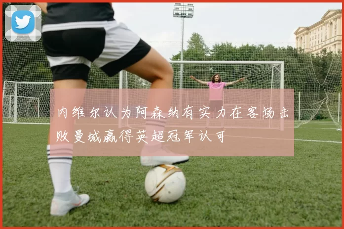 内维尔认为阿森纳有实力在客场击败曼城赢得英超冠军认可