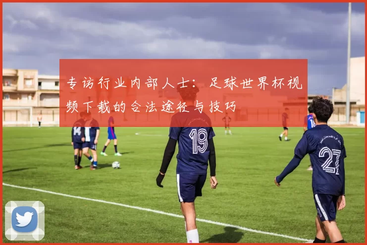 专访行业内部人士:足球世界杯视频下载的合法途径与技巧