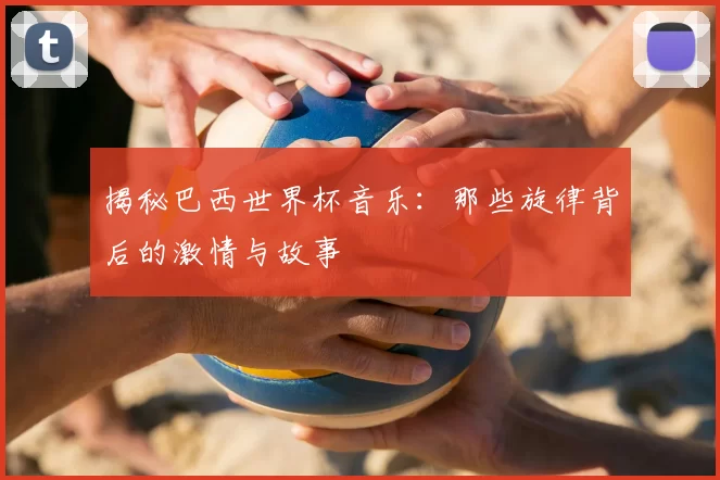 揭秘巴西世界杯音乐：那些旋律背后的激情与故事