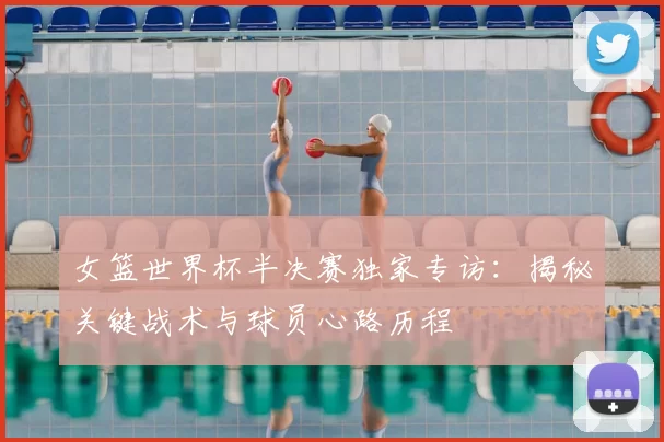 女篮世界杯半决赛独家专访:揭秘关键战术与球员心路历程