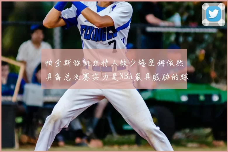 帕金斯称凯尔特人缺少塔图姆依然具备总决赛实力是NBA最具威胁的球队