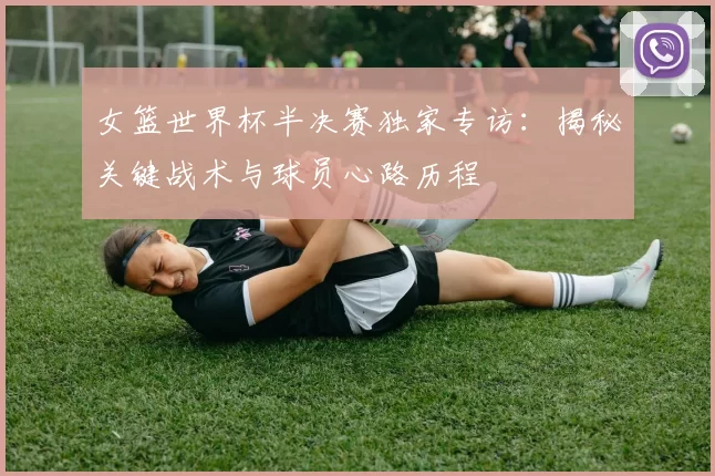 女篮世界杯半决赛独家专访:揭秘关键战术与球员心路历程