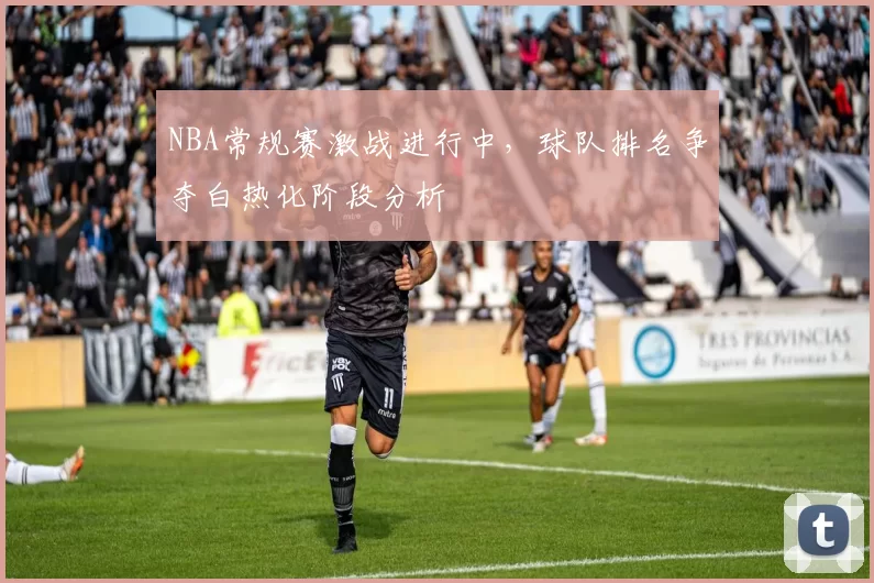 NBA常规赛激战进行中，球队排名争夺白热化阶段分析