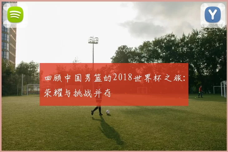 回顾中国男篮的2018世界杯之旅：荣耀与挑战并存