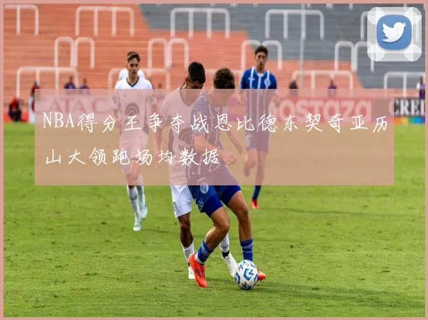 NBA得分王争夺战恩比德东契奇亚历山大领跑场均数据