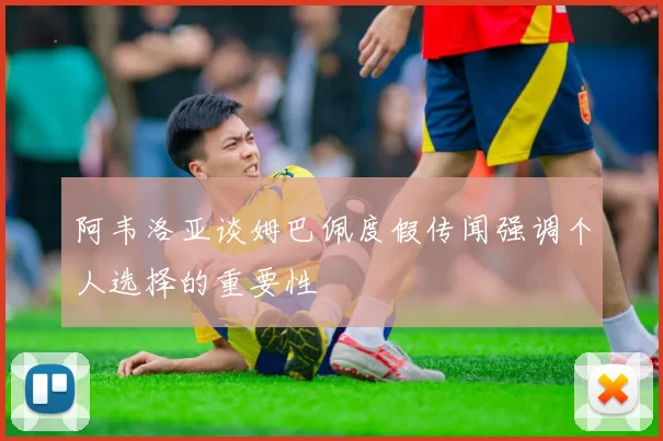 阿韦洛亚谈姆巴佩度假传闻强调个人选择的重要性