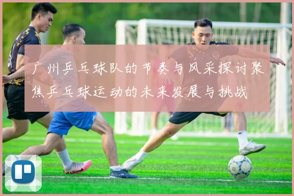 广州乒乓球队的节奏与风采探讨聚焦乒乓球运动的未来发展与挑战
