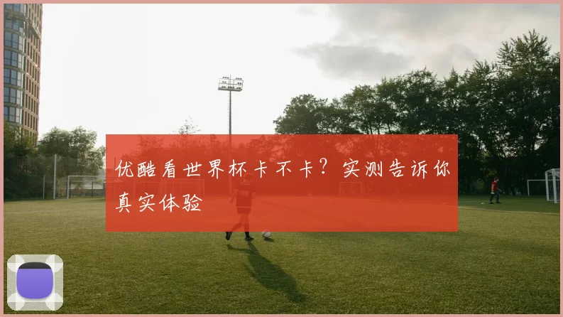 优酷看世界杯卡不卡?实测告诉你真实体验