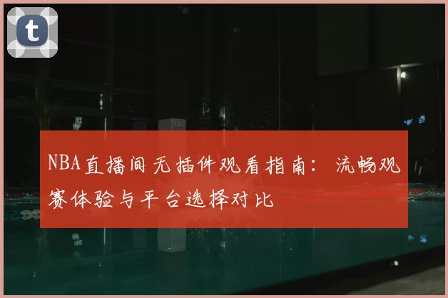 NBA直播间无插件观看指南:流畅观赛体验与平台选择对比